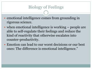 Biology of Feelingsemotional intelligence comes from grounding in rigorous science.when emotional intelligence is working – people are able to self-regulate their feelings and reduce the kind of reactivity that otherwise escalates into counter-productivity.Emotion can lead to our worst decisions or our best ones: The difference is emotional intelligence.”