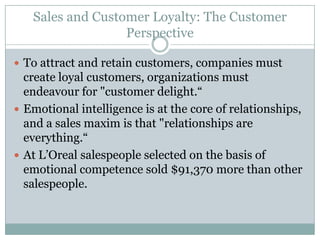 Sales and Customer Loyalty: The Customer Perspective To attract and retain customers, companies must create loyal customers, organizations must endeavour for "customer delight.“Emotional intelligence is at the core of relationships, and a sales maxim is that "relationships are everything.“At L’Oreal salespeople selected on the basis of emotional competence sold $91,370 more than other salespeople.