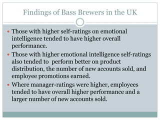 Findings of Bass Brewers in the UKThose with higher self-ratings on emotional intelligence tended to have higher overall performance. Those with higher emotional intelligence self-ratings also tended to  perform better on product distribution, the number of new accounts sold, and employee promotions earned.Where manager-ratings were higher, employees tended to have overall higher performance and a larger number of new accounts sold.