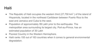 Haiti
● The Republic of Haiti occupies the western third (27,750 km2 ) of the island of
Hispaniola, located in the northeast Caribbean between Puerto Rico to the
east and Jamaica and Cuba to the west.
● Population of approximately 99 Lakh prior to the earthquake. The
metropolitan area surrounding its largest city, Port-au-Prince, has an
estimated population of 30 Lakh
● Poorest Country in the Western Hemisphere.
● Haiti ranks 155 out of 163 countries when it comes to general environmental
degradation.
 