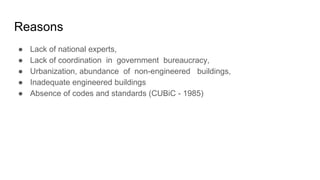 Reasons
● Lack of national experts,
● Lack of coordination in government bureaucracy,
● Urbanization, abundance of non-engineered buildings,
● Inadequate engineered buildings
● Absence of codes and standards (CUBiC - 1985)
 