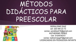 MÉTODOS
DIDÁCTICOS PARA
PREESCOLAR
GERALDINE DIAZ
cel: 320 494 23 73
correo: yeraldiaz216@gmail.com
KATHERINE PEREZ
Cel: 3125476373
correo: katherinepg27@gmail.com
LICENCIADAS EN PEDAGOGÍA INFANTIL
 