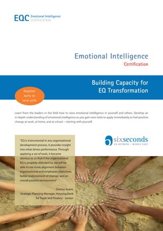 EQC         Emotional Intelligence
            CERTIFICATION




                                                  Emotional Intelligence
                                                                                        Certification


                                                              Building Capacity for
       Register                                                 EQ Transformation
       early to
      save 20%


Learn from the leaders in the field how to raise emotional intelligence in yourself and others. Develop an
in-depth understanding of emotional intelligence as you gain new tools to apply immediately to fuel positive
change at work, at home, and at school -- starting with yourself.




    “EQ is instrumental in any organizational
    development process, it provides insight                                    EQ NETWORK | MIDDLE EAST

    into what drives performance. Through
    applying a set of tools, it became
    obvious to us that if the organizational
    EQ is properly attended to, we will be
    able to see more alignment between
    organizational and employees objectives,
    better endorsement of change, and an
    overall positive environment”

                                 Deema Anani,
    Strategic Planning Manager, Housing Bank
                 for Trade and Finance - Jordan
 