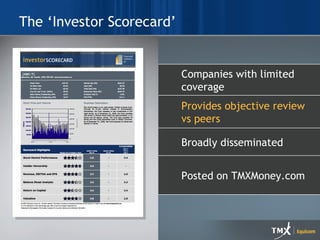The ‘Investor Scorecard’ Print and New Media Combne strategic messaging with design Full turn-key services Graphic design Project management Content development Posted on TMXMoney.com Broadly disseminated Provides objective review vs peers Companies with limited coverage 