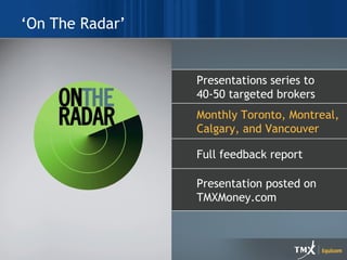 ‘On The Radar’ Print and New Media Combne strategic messaging with design Full turn-key services Graphic design Project management Content development Presentation posted on TMXMoney.com Full feedback report Monthly Toronto, Montreal, Calgary, and Vancouver Presentations series to 40-50 targeted brokers 