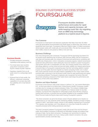 www.equinix.com
The Customer
Foursquare is a local search and discovery application that helps more than 45 million
users get personalized recommendation and deals based on where they, their friends, and
people like them have been. Foursquare’s Merchant Platform helps 1.6 million businesses
attract people nearby with mobile ads and promotional offers. The site has amassed more
than 5 billion check-ins and grows by millions more each day.
Business Challenge
Like many fast-growing web companies, Foursquare built the technology foundations for
its popular social networking site on Amazon Web Services (AWS). But as Foursquare’s
user base and business grew, the company hit technical and performance constraints with
its AWS-only infrastructure. Limits in transaction processing capacity, network transmission
speed and disk performance meant adding the resources needed to sustain Foursquare’s
rapid growth came with a considerable cost. Also, the company wanted more control over
technology platforms running critical services and better visibility into network performance.
It became clear to Foursquare’s engineering team that their technology platform needed
to grow out of the public cloud and migrate to a hybrid computing model—one in which
they could customize servers and data analytics capabilities for the unique needs of their
business while continuing to use the Amazon public cloud for data warehousing and spikes
in computing workloads. Foursquare’s engineers also recognized that where they built
the private computing component of their hybrid cloud could shape the performance and
efficiency of their entire cloud platform.
Solution and Value Realized
Foursquare chose Equinix’s data center campus in Ashburn, Va., just outside Washington,
D.C., as the home base for its hybrid cloud. Inside Equinix’s facility, Foursquare created
a private cloud to manage and analyze terabytes of data. The company installed large,
purpose-built database clusters such as mongoDB and a Hadoop cluster for big data
analytics. Foursquare then integrated its cutting-edge private cloud with the company’s
existing AWS services—a process that was greatly simplified by the availability of AWS
Direct Connect inside the Equinix data center housing Foursquare’s systems.
“The direct connection we got to the Amazon cloud in Equinix allowed us to migrate our
infrastructure to our own machines while maintaining reliable, low-latency access to legacy
systems in AWS,” said Robert Joseph, director of site reliability engineering at Foursquare.
“The migration was seamless, and it has allowed us to more than double the number of
requests processed while holding operational costs fixed.”
The direct connection between Foursquare’s newly built private cloud and the Amazon
public cloud enables Foursquare to efficiently and affordably manage and analyze huge
volumes of data. Via the direct connection, Foursquare can synchronize its massive
6+ terabyte data set nightly in six hours. Using a public network connection, the same
synchronization process could take days.
Business Results
•	 Doubled transaction processing
capabilities while keeping costs flat
•	 Five times faster data transfers
using direct connections within
Equinix instead of public networks
•	 Seamless migration from an all-
public cloud to a cutting-edge hybrid
cloud
•	 Achieved best of both worlds: the
efficient, customized computing
capabilities of a private cloud with
the scalability and on-tap features
of AWS
EQUINIX CUSTOMER SUCCESS STORY
FOURSQUARE
Foursquare doubles database
performance and scales for rapid
feature and capacity increase—all
while keeping costs flat—by migrating
from an AWS-only technology
platform to a hybrid cloud in Equinix
hybridcloud
 