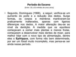 Período do Eoceno  (Entre  35 a 55 milhões de anos atrás) Segundo, Domingues (1968),  a seguir, verifica-se um aumento do porte e a redução dos dedos. Surge formas, os corpos e membros mantiveram-se praticamente inalterados, apenas com ligeiras diferenças nos dedos. A maior alteração deu-se ao nível da dentição. À medida que os  equídeos  começavam a comer mais plantas e menos frutas, começaram a desenvolver mais dentes de moer, para melhor lidar com o novo tipo de alimentação, dentre eles o  Epihippus , com forma não bem determinada, por ser um fóssil muito incompleto, mas pensa-se ser ainda nesse período. 