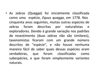 As zebras  (Quagga )   foi inicialmente classificada como uma  espécie,  Equus quagga , em 1778. Nos  cinquenta anos seguintes, muitas outras especies de zebras foram descritas por naturalistas e exploradores. Devido à grande variação nos padrões de revestimento (duas zebras não são similares), taxonomistas ficaram com um grande número descritos de "espécie", e não houve nenhuma maneira fácil de saber quais dessas espécies eram verdadeiras, que foram classificadas como subespécies, e que foram simplesmente variantes naturais. 