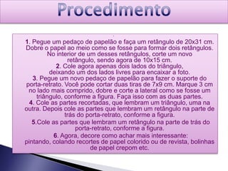 



1. Pegue um pedaço de papelão e faça um retângulo de 20x31 cm.
Dobre o papel ao meio como se fosse para formar dois retângulos.
         No interior de um desses retângulos, corte um novo
                 retângulo, sendo agora de 10x15 cm.
            2. Cole agora apenas dois lados do triângulo,
          deixando um dos lados livres para encaixar a foto.
   3. Pegue um novo pedaço de papelão para fazer o suporte do
porta-retrato. Você pode cortar duas tiras de 7x9 cm. Marque 3 cm
 no lado mais comprido, dobre e corte a lateral como se fosse um
     triângulo, conforme a figura. Faça isso com as duas partes.
  4. Cole as partes recortadas, que lembram um triângulo, uma na
outra. Depois cole as partes que lembram um retângulo na parte de
                trás do porta-retrato, conforme a figura.
   5.Cole as partes que lembram um retângulo na parte de trás do
                    porta-retrato, conforme a figura.
           6. Agora, decore como achar mais interessante:
pintando, colando recortes de papel colorido ou de revista, bolinhas
                         de papel crepom etc.
 