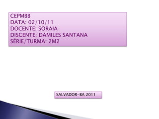 CEPMBB
DATA: 02/10/11
DOCENTE: SORAIA
DISCENTE: DAMILES SANTANA
SÉRIE/TURMA: 2M2




              SALVADOR-BA 2011
 