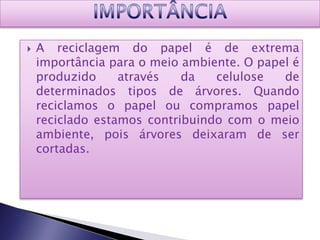    A reciclagem do papel é de extrema
    importância para o meio ambiente. O papel é
    produzido     através   da   celulose   de
    determinados tipos de árvores. Quando
    reciclamos o papel ou compramos papel
    reciclado estamos contribuindo com o meio
    ambiente, pois árvores deixaram de ser
    cortadas.
 