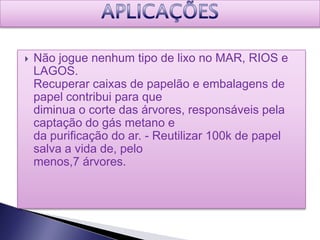    Não jogue nenhum tipo de lixo no MAR, RIOS e
    LAGOS.
    Recuperar caixas de papelão e embalagens de
    papel contribui para que
    diminua o corte das árvores, responsáveis pela
    captação do gás metano e
    da purificação do ar. - Reutilizar 100k de papel
    salva a vida de, pelo
    menos,7 árvores.
 