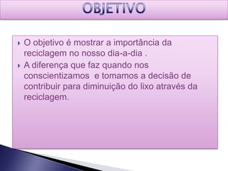    O objetivo é mostrar a importância da
    reciclagem no nosso dia-a-dia .
   A diferença que faz quando nos
    conscientizamos e tomamos a decisão de
    contribuir para diminuição do lixo através da
    reciclagem.
 