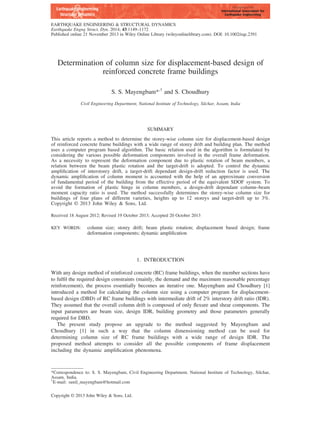 Determination of column size for displacement-based design of
reinforced concrete frame buildings
S. S. Mayengbam*,†
and S. Choudhury
Civil Engineering Department, National Institute of Technology, Silchar, Assam, India
SUMMARY
This article reports a method to determine the storey-wise column size for displacement-based design
of reinforced concrete frame buildings with a wide range of storey drift and building plan. The method
uses a computer program based algorithm. The basic relation used in the algorithm is formulated by
considering the various possible deformation components involved in the overall frame deformation.
As a necessity to represent the deformation component due to plastic rotation of beam members, a
relation between the beam plastic rotation and the target-drift is adopted. To control the dynamic
ampliﬁcation of interstorey drift, a target-drift dependant design-drift reduction factor is used. The
dynamic ampliﬁcation of column moment is accounted with the help of an approximate conversion
of fundamental period of the building from the effective period of the equivalent SDOF system. To
avoid the formation of plastic hinge in column members, a design-drift dependant column–beam
moment capacity ratio is used. The method successfully determines the storey-wise column size for
buildings of four plans of different varieties, heights up to 12 storeys and target-drift up to 3%.
Copyright © 2013 John Wiley & Sons, Ltd.
Received 18 August 2012; Revised 19 October 2013; Accepted 20 October 2013
KEY WORDS: column size; storey drift; beam plastic rotation; displacement based design; frame
deformation components; dynamic ampliﬁcation
1. INTRODUCTION
With any design method of reinforced concrete (RC) frame buildings, when the member sections have
to fulﬁl the required design constraints (mainly, the demand and the maximum reasonable percentage
reinforcement), the process essentially becomes an iterative one. Mayengbam and Choudhury [1]
introduced a method for calculating the column size using a computer program for displacement-
based design (DBD) of RC frame buildings with intermediate drift of 2% interstory drift ratio (IDR).
They assumed that the overall column drift is composed of only ﬂexure and shear components. The
input parameters are beam size, design IDR, building geometry and those parameters generally
required for DBD.
The present study propose an upgrade to the method suggested by Mayengbam and
Choudhury [1] in such a way that the column dimensioning method can be used for
determining column size of RC frame buildings with a wide range of design IDR. The
proposed method attempts to consider all the possible components of frame displacement
including the dynamic ampliﬁcation phenomena.
*Correspondence to: S. S. Mayengbam, Civil Engineering Department, National Institute of Technology, Silchar,
Assam, India.
†
E-mail: sunil_mayengbam@hotmail.com
Copyright © 2013 John Wiley & Sons, Ltd.
EARTHQUAKE ENGINEERING & STRUCTURAL DYNAMICS
Earthquake Engng Struct. Dyn. 2014; 43:1149–1172
Published online 21 November 2013 in Wiley Online Library (wileyonlinelibrary.com). DOI: 10.1002/eqe.2391
 
