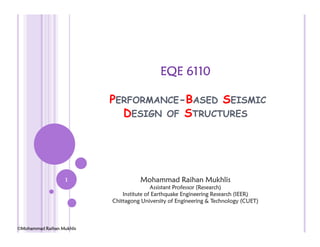 EQE 6110
PERFORMANCE-BASED SEISMIC
DESIGN OF STRUCTURES
Mohammad Raihan Mukhlis
Assistant Professor (Research)
Institute of Earthquake Engineering Research (IEER)
Chittagong University of Engineering & Technology (CUET)
1
©Mohammad Raihan Mukhlis
 