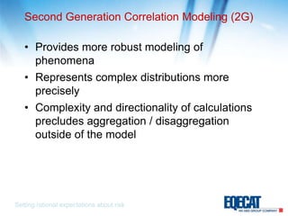 Second Generation Correlation Modeling (2G)Provides more robust modeling of phenomenaRepresents complex distributions more preciselyComplexity and directionality of calculations precludes aggregation / disaggregation outside of the modelSetting rational expectations about risk