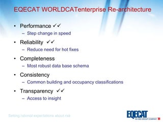 EQECAT WORLDCATenterprise Re-architecturePerformance Step change in speedReliability  Reduce need for hot fixesCompletenessMost robust data base schemaConsistencyCommon building and occupancy classificationsTransparency  Access to insightSetting rational expectations about risk