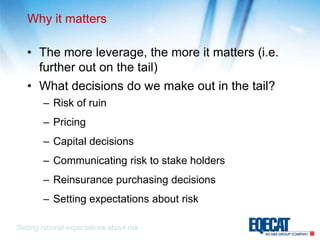 Why it mattersThe more leverage, the more it matters (i.e. further out on the tail)What decisions do we make out in the tail?Risk of ruinPricingCapital decisionsCommunicating risk to stake holdersReinsurance purchasing decisionsSetting expectations about riskSetting rational expectations about risk