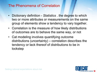 The Phenomena of CorrelationDictionary definition - Statistics . the degree to which two or more attributes or measurements on the same group of elements show a tendency to vary together. Correlation is the measure of how likely distributions of outcomes are to behave the same way, or notCat modeling involves quantifying outcome distributions (uncertainty) – correlation describes the tendency or lack thereof of distributions to be in lockstepSetting rational expectations about risk