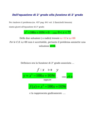 Dall’equazione di 2° grado alla funzione di 2° grado

Per risolvere il problema (es. 457 pag. 841 vol. 2 Zanichelli biennio)

siamo giunti all’equazione di 2° grado


                 x 2  100 x  1056  0         con     0  x  75
           Delle due soluzioni ( o radici) trovate x1=12 e x2=88
Per le C.E. x2=88 non è accettabile, pertanto il problema ammette una
                                 soluzione x=12.




             Definisco ora la funzione di 2° grado associata …


                               f :x  y
               y  x 2  100 x  1056               ,      con x   
                                      oppure


                       f ( x)  x 2  100 x  1056
                      e la rappresento graficamente ….
 