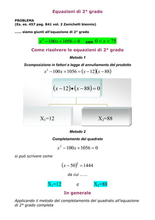 Equazioni di 2° grado
PROBLEMA
(Es. es. 457 pag. 841 vol. 2 Zanichelli biennio)
…… siamo giunti all’equazione di 2° grado
010561002
 xx con 750  x
Come risolvere le equazioni di 2° grado
Metodo 1
Scomposizione in fattori e legge di annullamento del prodotto
  881210561002
 xxxx
Metodo 2
Completamento del quadrato
010561002
 xx
si può scrivere come
  144450
2
x
da cui …….
X1=12 e X2=88
In generale
Applicando il metodo del completamento del quadrato all’equazione
di 2° grado completa
    08812  xx
X1=12 X2=88
 