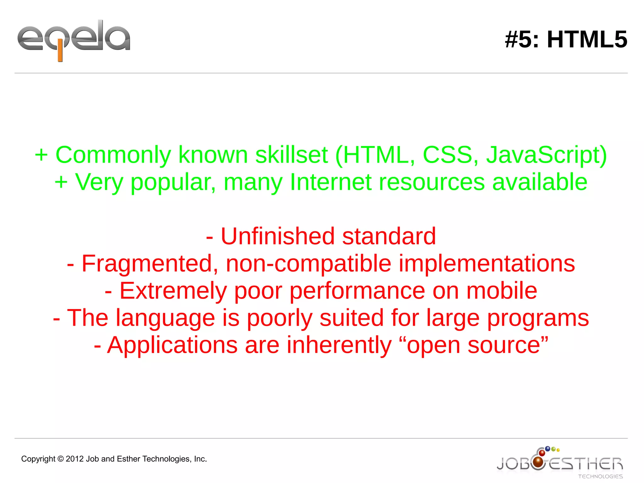 Copyright © 2012 Job and Esther Technologies, Inc.
#5: HTML5
+ Commonly known skillset (HTML, CSS, JavaScript)
+ Very popular, many Internet resources available
- Unfinished standard
- Fragmented, non-compatible implementations
- Extremely poor performance on mobile
- The language is poorly suited for large programs
- Applications are inherently “open source”
 