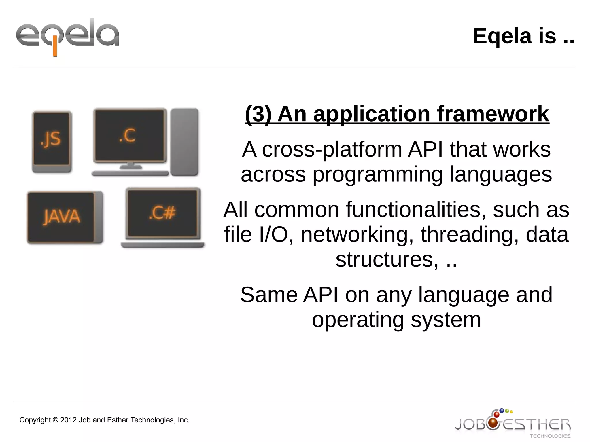 Copyright © 2012 Job and Esther Technologies, Inc.
Eqela is ..
(3) An application framework
A cross-platform API that works
across programming languages
All common functionalities, such as
file I/O, networking, threading, data
structures, ..
Same API on any language and
operating system
 