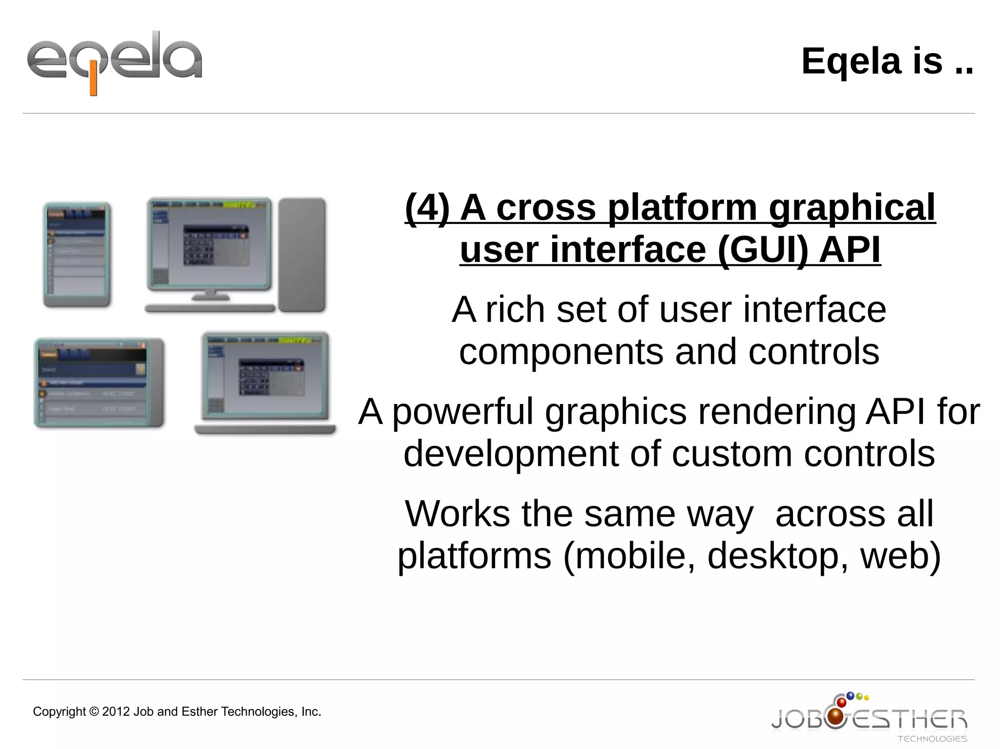 Copyright © 2012 Job and Esther Technologies, Inc.
Eqela is ..
(4) A cross platform graphical
user interface (GUI) API
A rich set of user interface
components and controls
A powerful graphics rendering API for
development of custom controls
Works the same way across all
platforms (mobile, desktop, web)
 