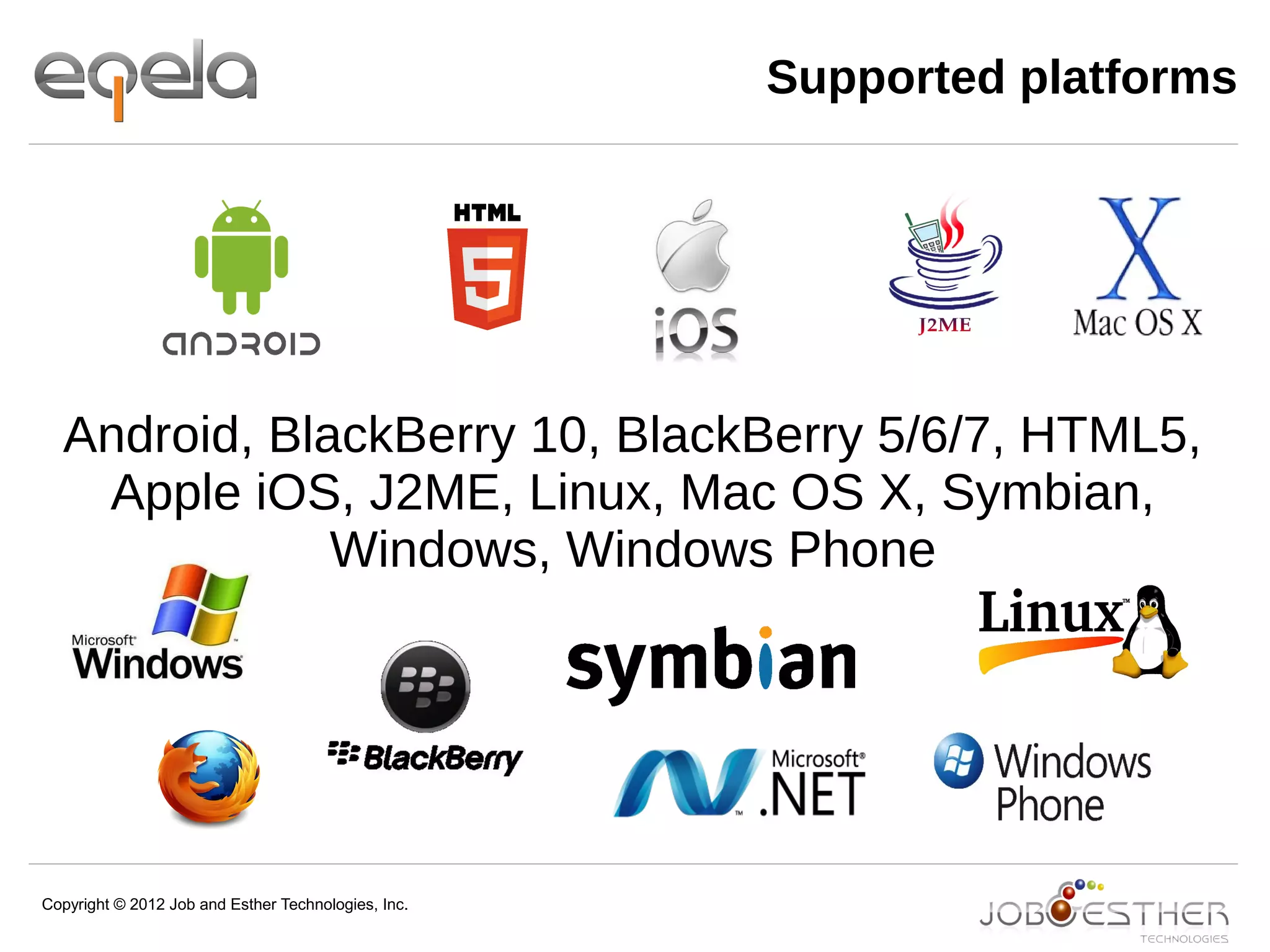 Copyright © 2012 Job and Esther Technologies, Inc.
Supported platforms
Android, BlackBerry 10, BlackBerry 5/6/7, HTML5,
Apple iOS, J2ME, Linux, Mac OS X, Symbian,
Windows, Windows Phone
 