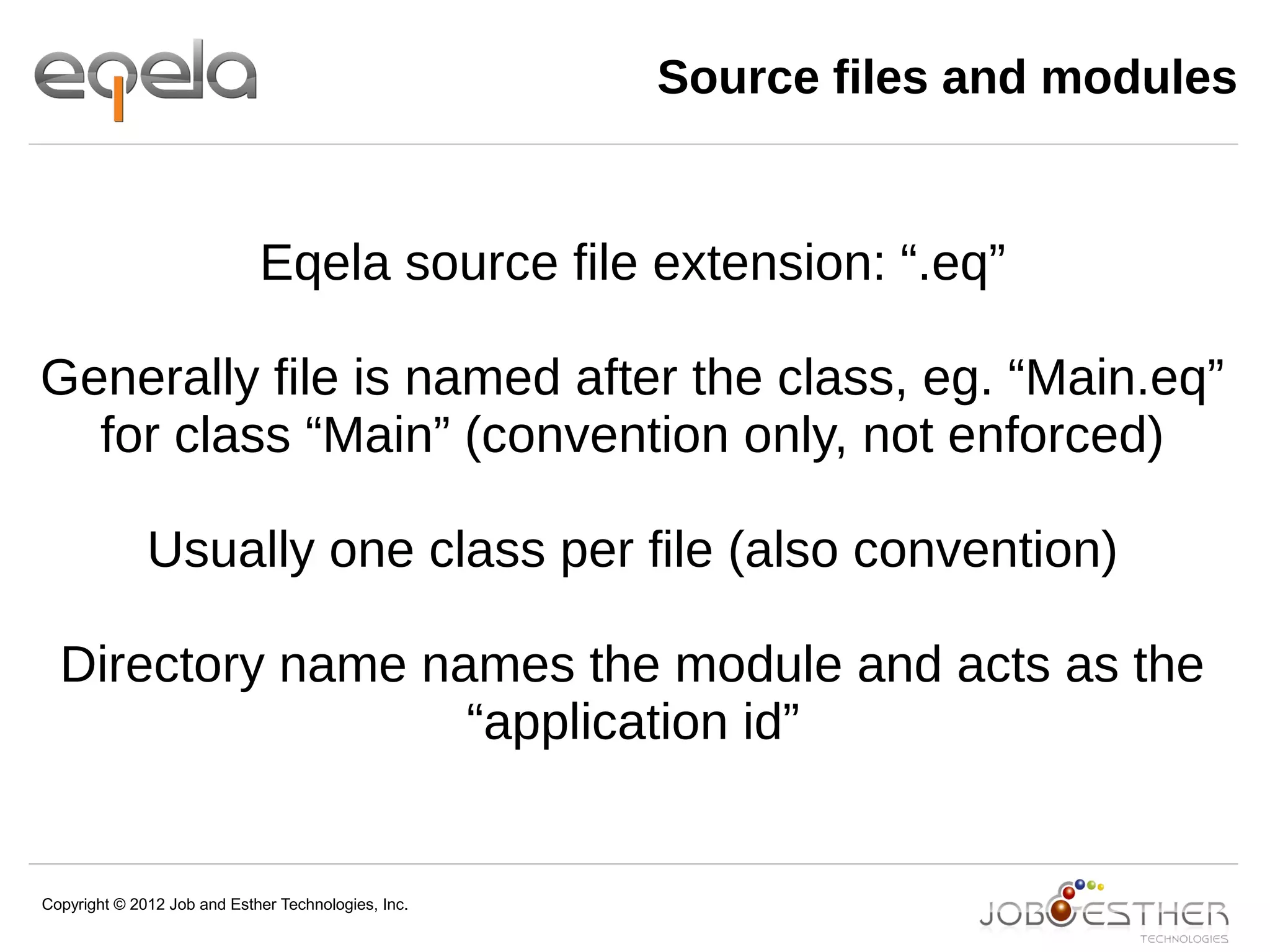 Copyright © 2012 Job and Esther Technologies, Inc.
Source files and modules
Eqela source file extension: “.eq”
Generally file is named after the class, eg. “Main.eq”
for class “Main” (convention only, not enforced)
Usually one class per file (also convention)
Directory name names the module and acts as the
“application id”
 