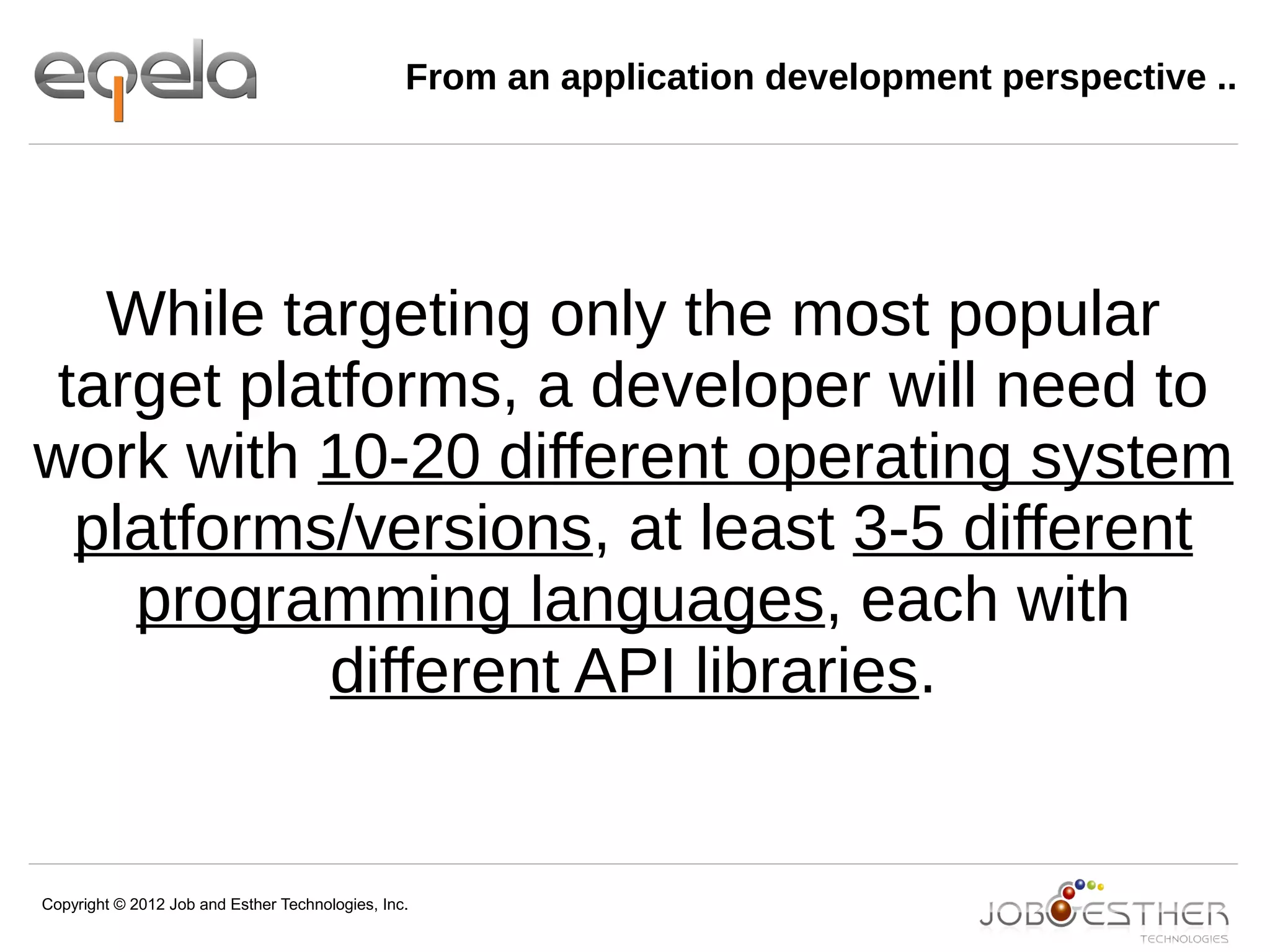 Copyright © 2012 Job and Esther Technologies, Inc.
From an application development perspective ..
While targeting only the most popular
target platforms, a developer will need to
work with 10-20 different operating system
platforms/versions, at least 3-5 different
programming languages, each with
different API libraries.
 