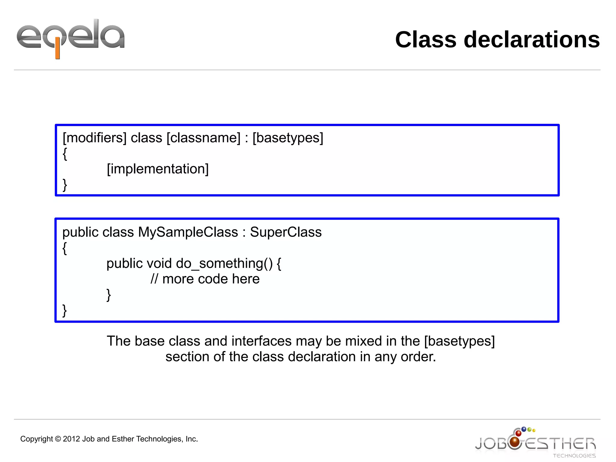 Copyright © 2012 Job and Esther Technologies, Inc.
Class declarations
[modifiers] class [classname] : [basetypes]
{
[implementation]
}
public class MySampleClass : SuperClass
{
public void do_something() {
// more code here
}
}
The base class and interfaces may be mixed in the [basetypes]
section of the class declaration in any order.
 