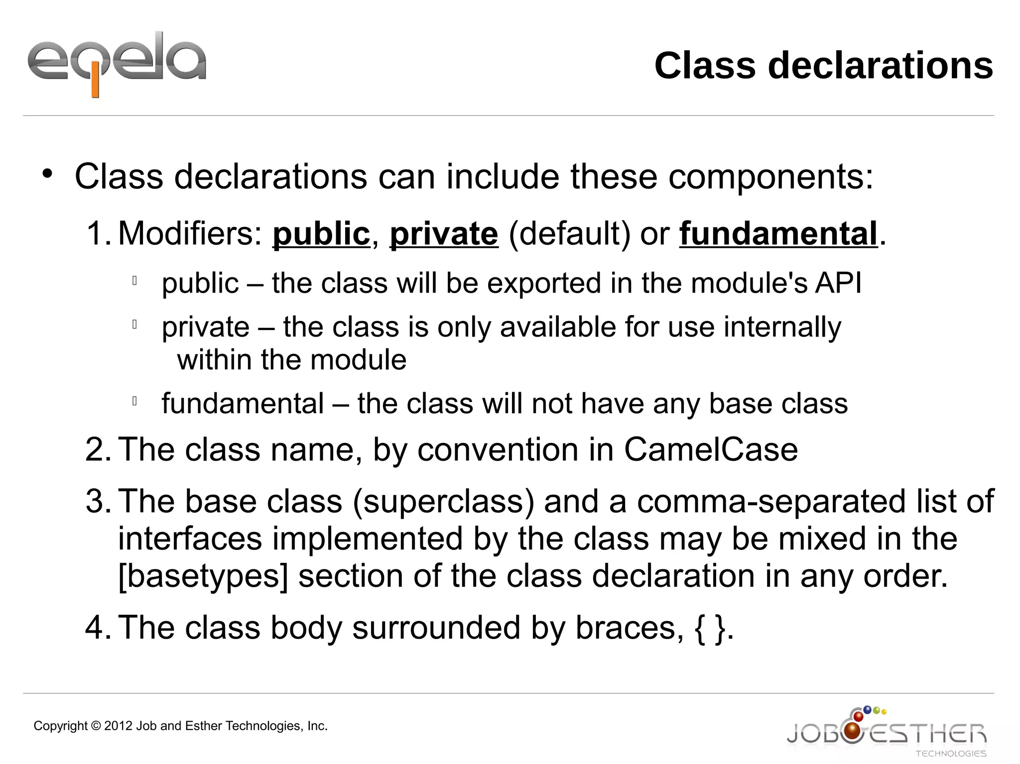 Copyright © 2012 Job and Esther Technologies, Inc.
Class declarations

Class declarations can include these components:
1.Modifiers: public, private (default) or fundamental.

public – the class will be exported in the module's API

private – the class is only available for use internally
within the module

fundamental – the class will not have any base class
2.The class name, by convention in CamelCase
3.The base class (superclass) and a comma-separated list of
interfaces implemented by the class may be mixed in the
[basetypes] section of the class declaration in any order.
4.The class body surrounded by braces, { }.
 