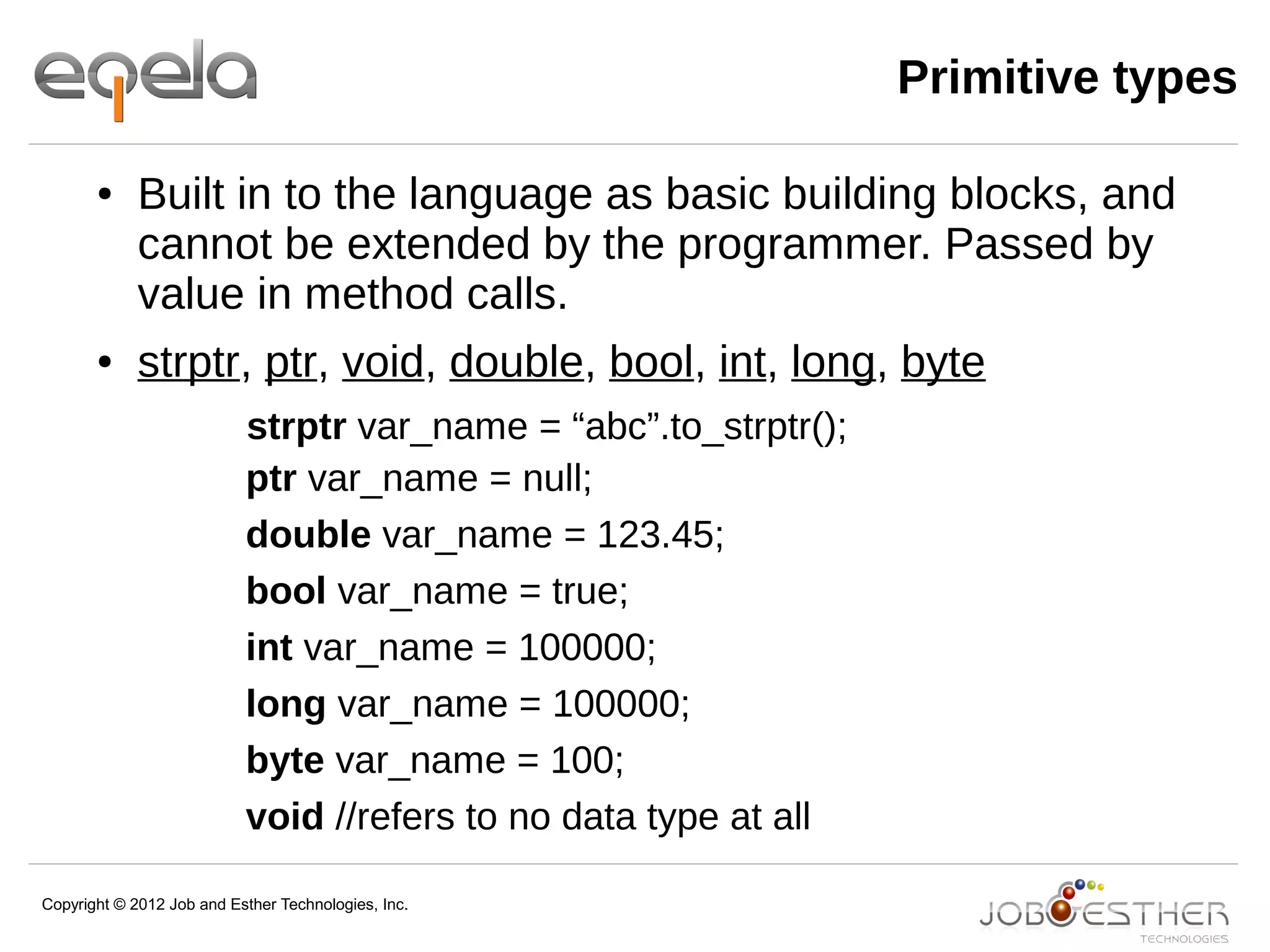 Copyright © 2012 Job and Esther Technologies, Inc.
Primitive types
● Built in to the language as basic building blocks, and
cannot be extended by the programmer. Passed by
value in method calls.
● strptr, ptr, void, double, bool, int, long, byte
strptr var_name = “abc”.to_strptr();
ptr var_name = null;
double var_name = 123.45;
bool var_name = true;
int var_name = 100000;
long var_name = 100000;
byte var_name = 100;
void //refers to no data type at all
 