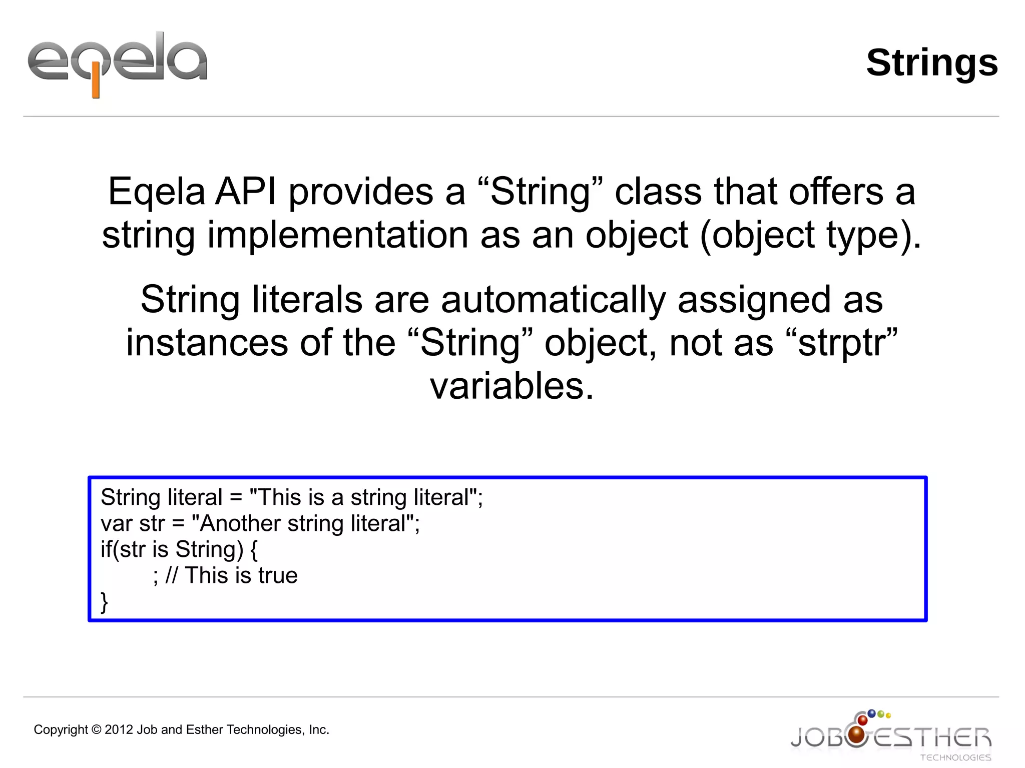Copyright © 2012 Job and Esther Technologies, Inc.
Strings
String literal = "This is a string literal";
var str = "Another string literal";
if(str is String) {
; // This is true
}
Eqela API provides a “String” class that offers a
string implementation as an object (object type).
String literals are automatically assigned as
instances of the “String” object, not as “strptr”
variables.
 