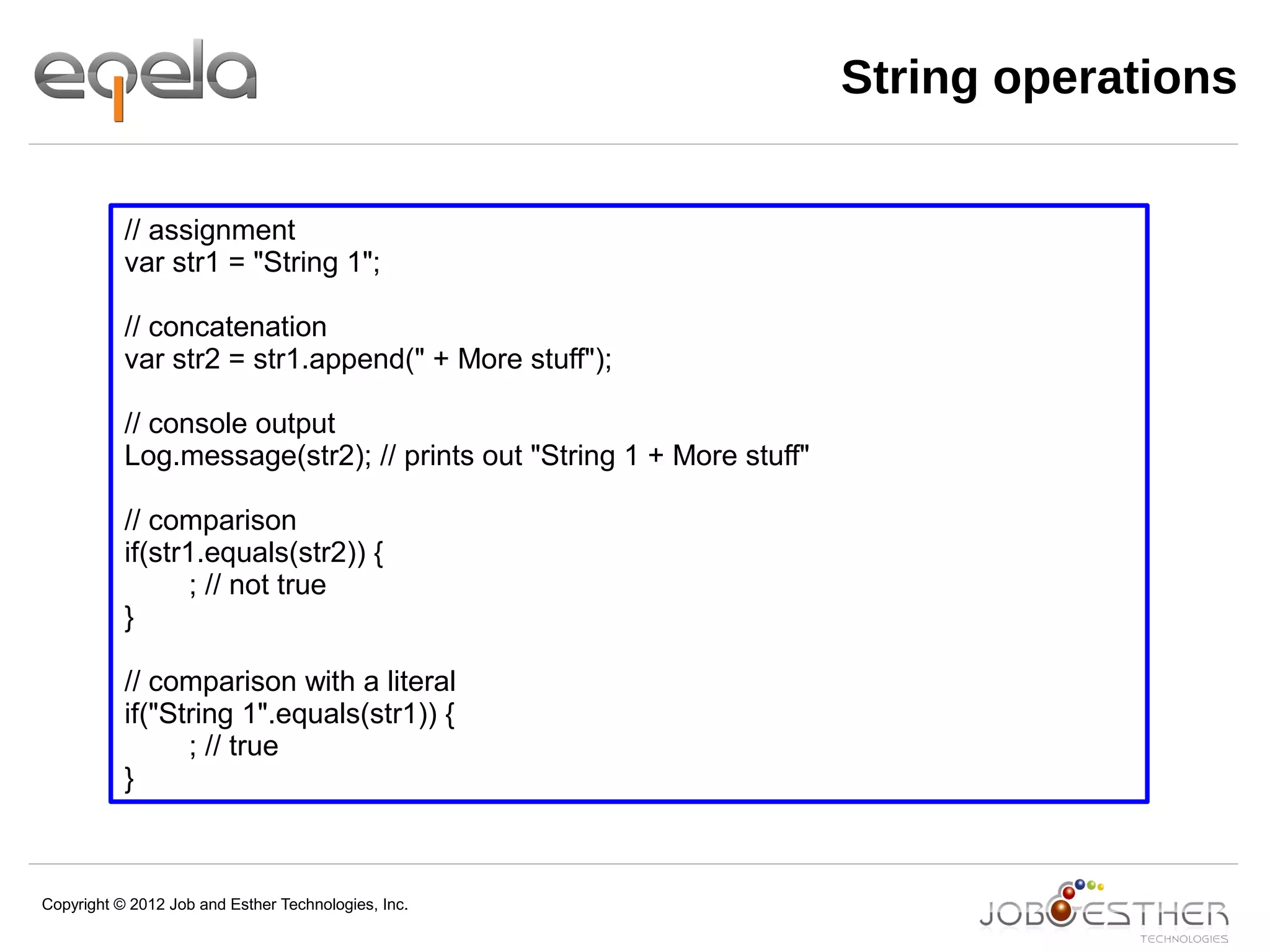Copyright © 2012 Job and Esther Technologies, Inc.
String operations
// assignment
var str1 = "String 1";
// concatenation
var str2 = str1.append(" + More stuff");
// console output
Log.message(str2); // prints out "String 1 + More stuff"
// comparison
if(str1.equals(str2)) {
; // not true
}
// comparison with a literal
if("String 1".equals(str1)) {
; // true
}
 