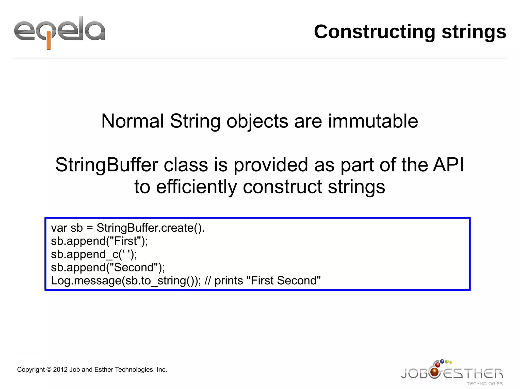 Copyright © 2012 Job and Esther Technologies, Inc.
Constructing strings
var sb = StringBuffer.create().
sb.append("First");
sb.append_c(' ');
sb.append("Second");
Log.message(sb.to_string()); // prints "First Second"
Normal String objects are immutable
StringBuffer class is provided as part of the API
to efficiently construct strings
 