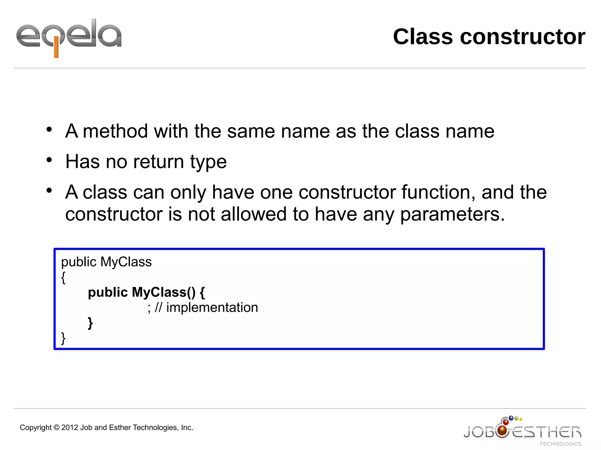 Copyright © 2012 Job and Esther Technologies, Inc.

A method with the same name as the class name

Has no return type

A class can only have one constructor function, and the
constructor is not allowed to have any parameters.
public MyClass
{
public MyClass() {
; // implementation
}
}
Class constructor
 