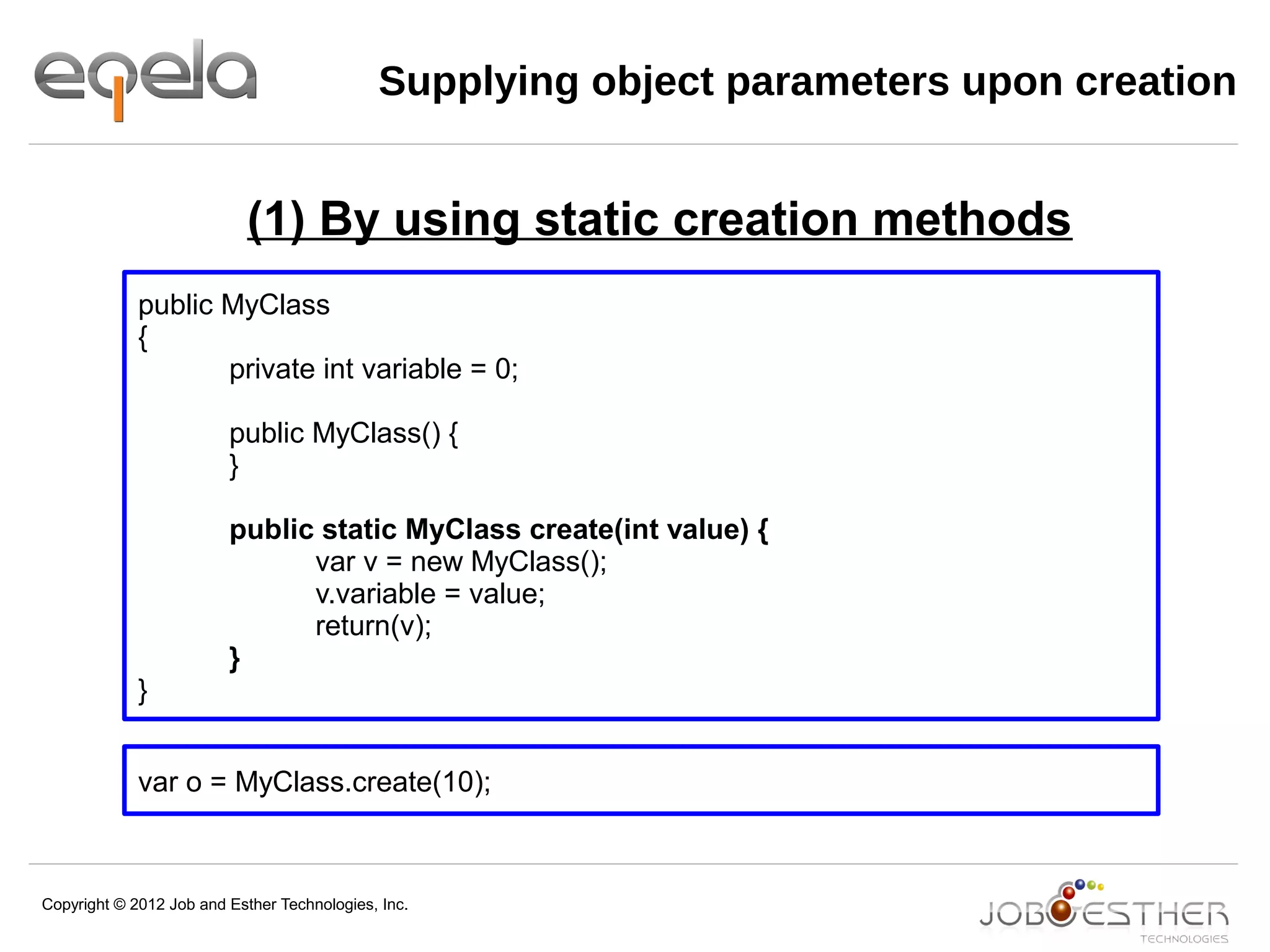 Copyright © 2012 Job and Esther Technologies, Inc.
Supplying object parameters upon creation
public MyClass
{
private int variable = 0;
public MyClass() {
}
public static MyClass create(int value) {
var v = new MyClass();
v.variable = value;
return(v);
}
}
var o = MyClass.create(10);
(1) By using static creation methods
 