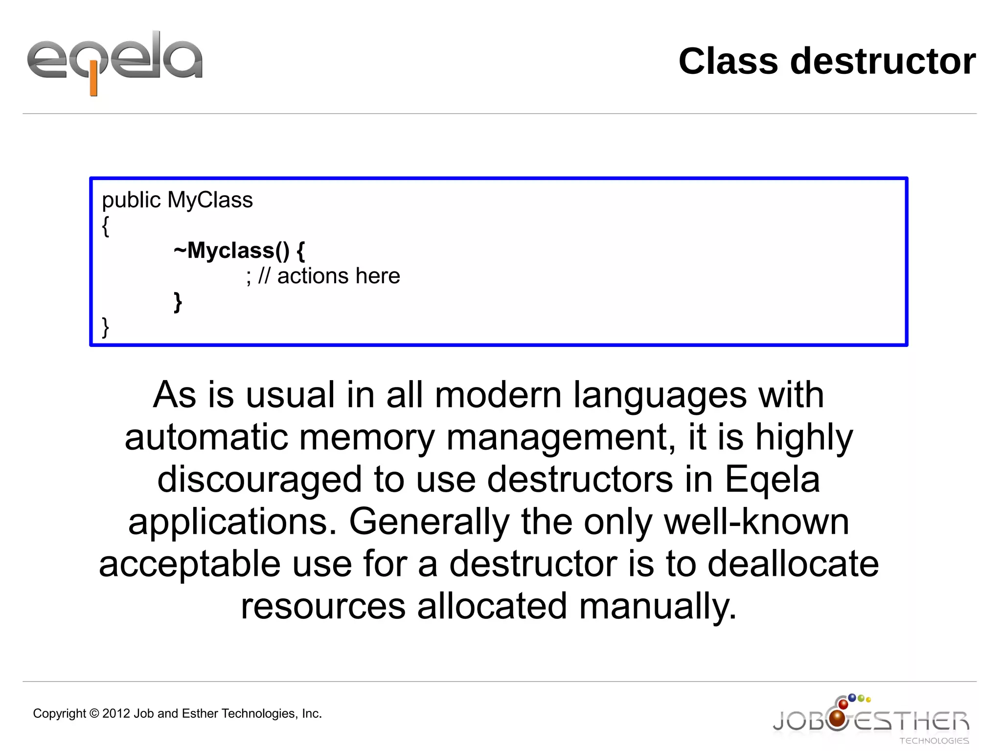 Copyright © 2012 Job and Esther Technologies, Inc.
public MyClass
{
~Myclass() {
; // actions here
}
}
As is usual in all modern languages with
automatic memory management, it is highly
discouraged to use destructors in Eqela
applications. Generally the only well-known
acceptable use for a destructor is to deallocate
resources allocated manually.
Class destructor
 