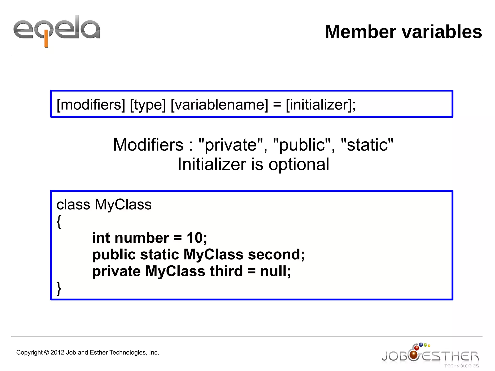 Copyright © 2012 Job and Esther Technologies, Inc.
Member variables
[modifiers] [type] [variablename] = [initializer];
class MyClass
{
int number = 10;
public static MyClass second;
private MyClass third = null;
}
Modifiers : "private", "public", "static"
Initializer is optional
 