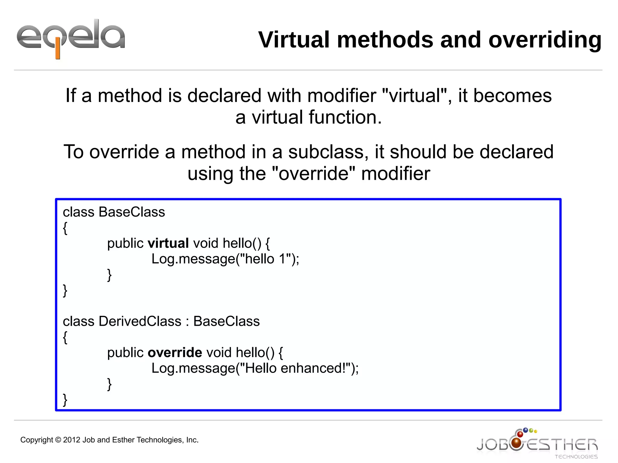 Copyright © 2012 Job and Esther Technologies, Inc.
Virtual methods and overriding
class BaseClass
{
public virtual void hello() {
Log.message("hello 1");
}
}
class DerivedClass : BaseClass
{
public override void hello() {
Log.message("Hello enhanced!");
}
}
If a method is declared with modifier "virtual", it becomes
a virtual function.
To override a method in a subclass, it should be declared
using the "override" modifier
 