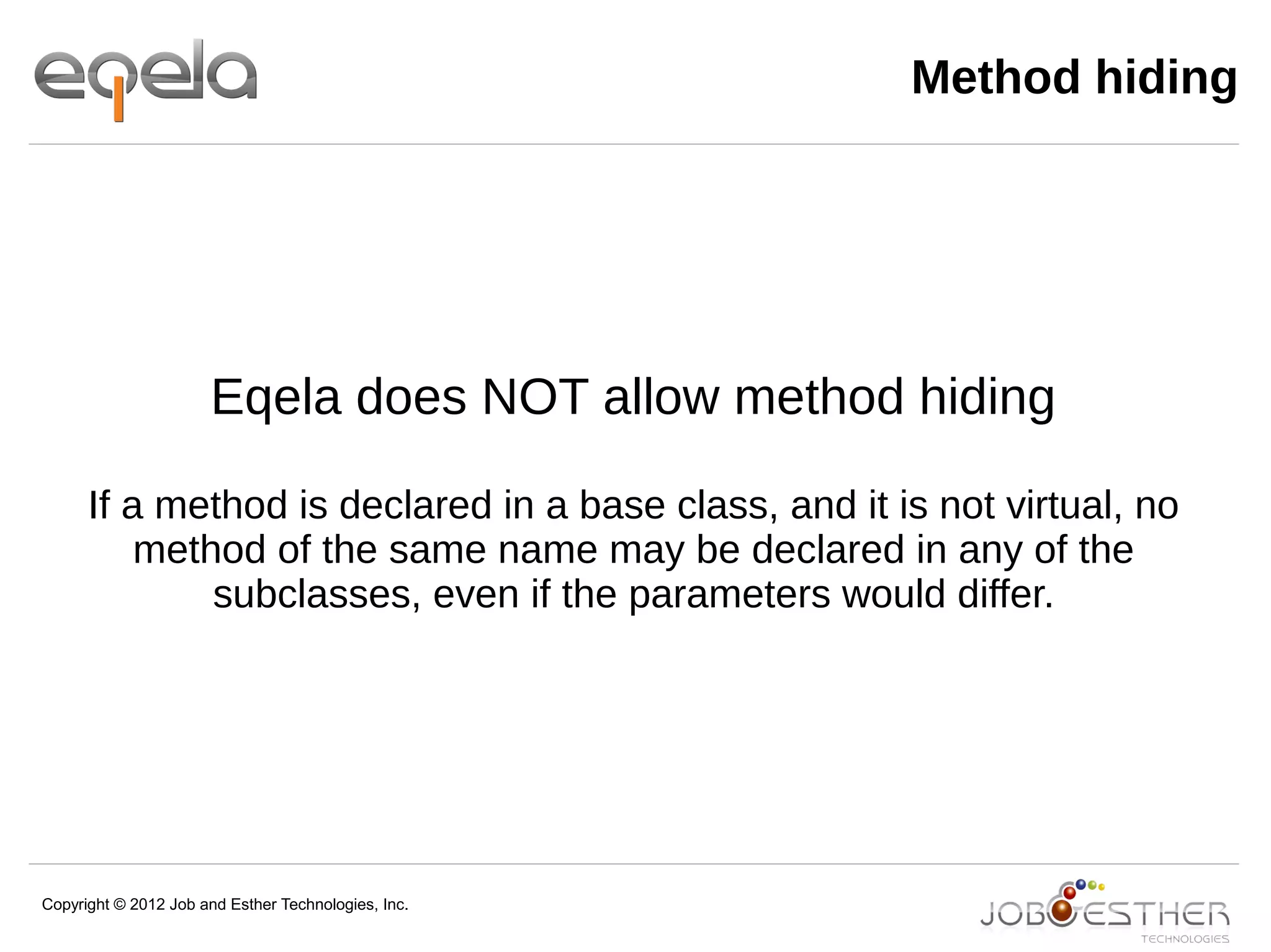 Copyright © 2012 Job and Esther Technologies, Inc.
Method hiding
Eqela does NOT allow method hiding
If a method is declared in a base class, and it is not virtual, no
method of the same name may be declared in any of the
subclasses, even if the parameters would differ.
 