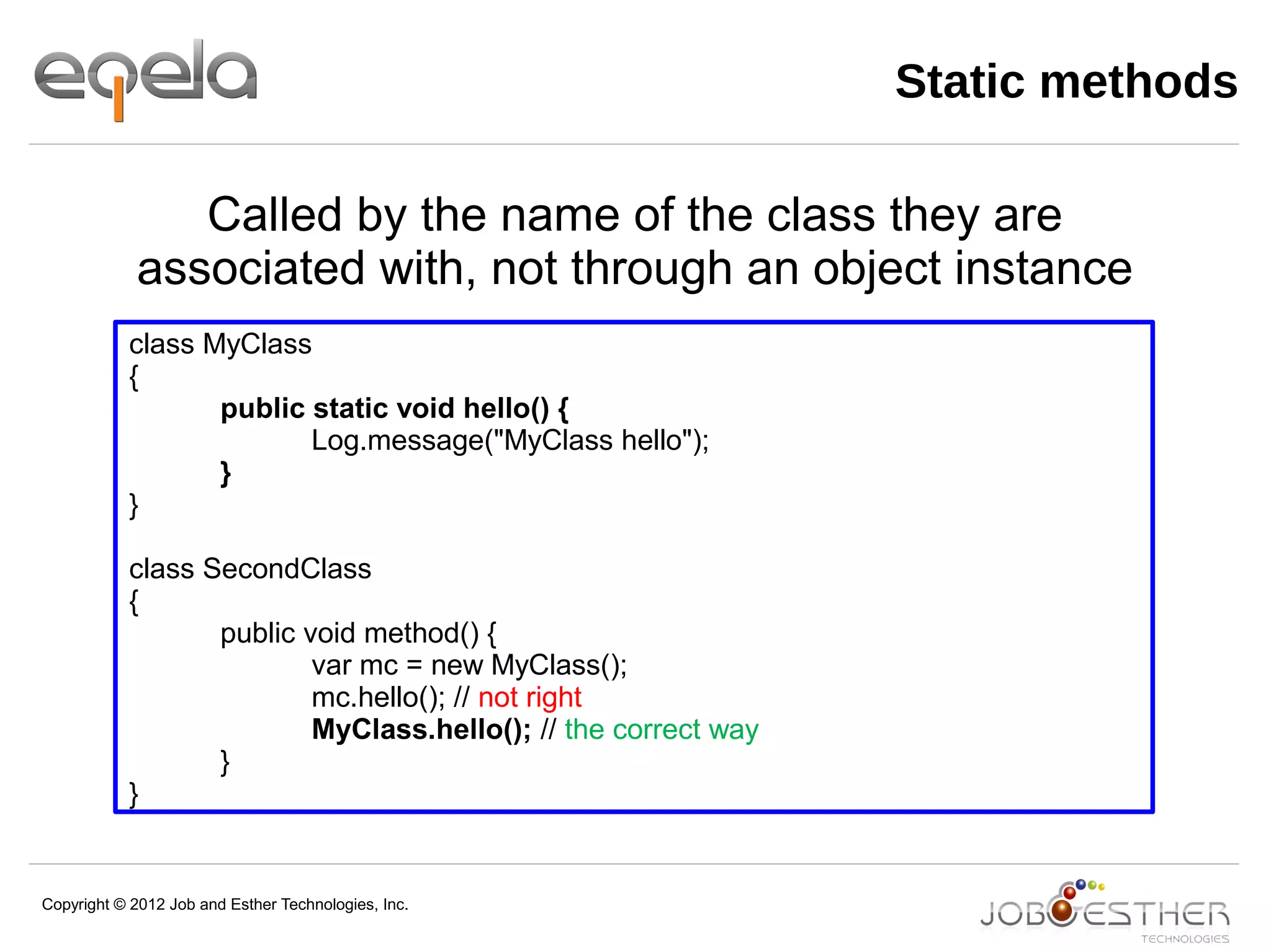 Copyright © 2012 Job and Esther Technologies, Inc.
Static methods
class MyClass
{
public static void hello() {
Log.message("MyClass hello");
}
}
class SecondClass
{
public void method() {
var mc = new MyClass();
mc.hello(); // not right
MyClass.hello(); // the correct way
}
}
Called by the name of the class they are
associated with, not through an object instance
 