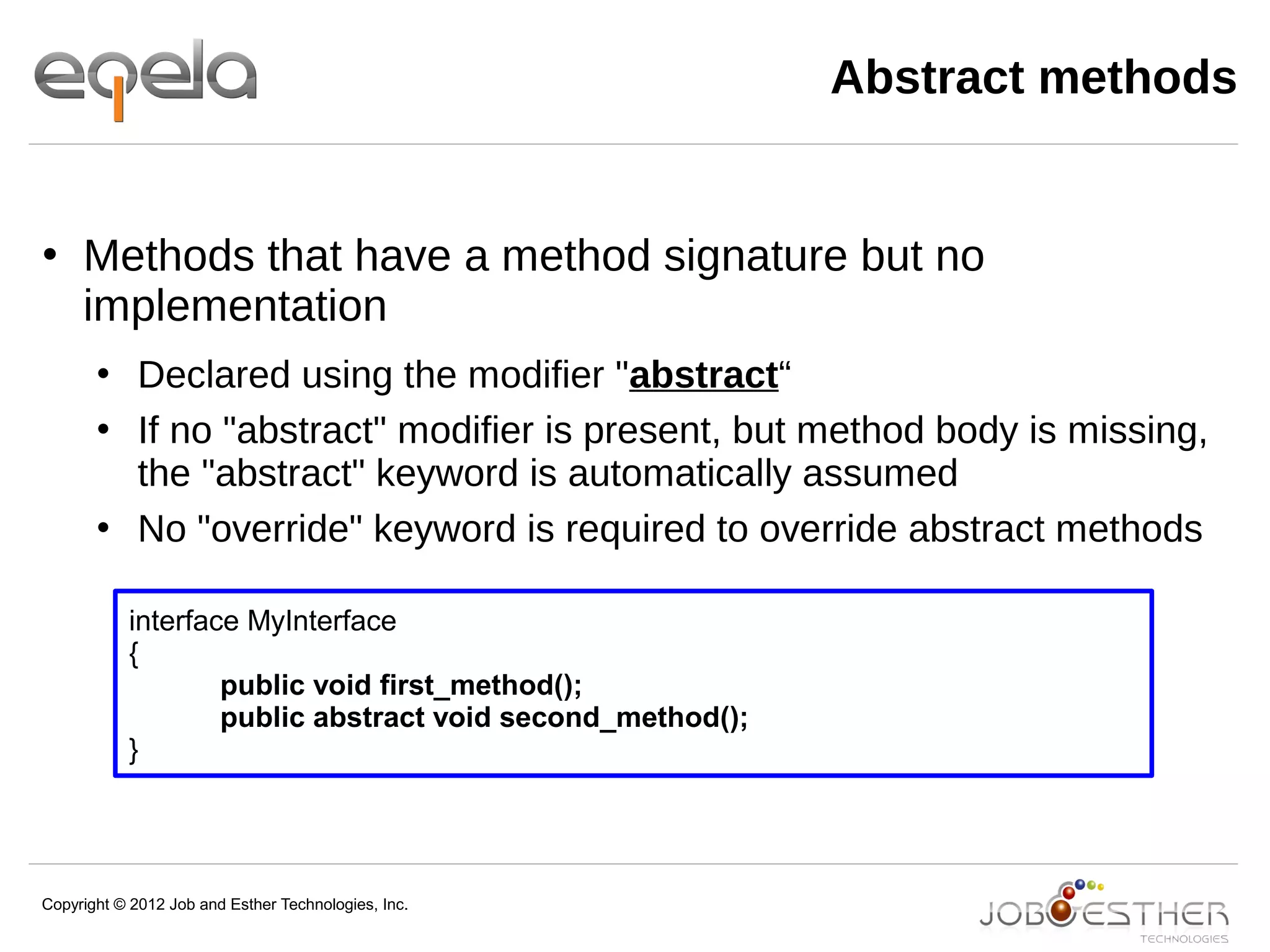 Copyright © 2012 Job and Esther Technologies, Inc.
 Methods that have a method signature but no
implementation
 Declared using the modifier "abstract“
 If no "abstract" modifier is present, but method body is missing,
the "abstract" keyword is automatically assumed
 No "override" keyword is required to override abstract methods
interface MyInterface
{
public void first_method();
public abstract void second_method();
}
Abstract methods
 
