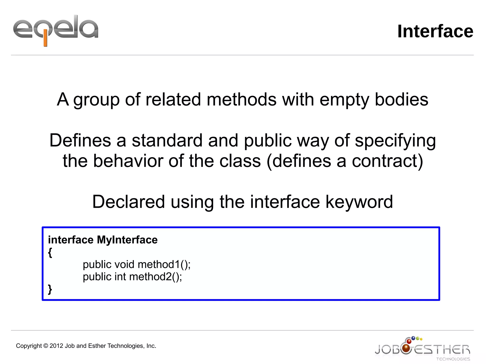 Copyright © 2012 Job and Esther Technologies, Inc.
Interface
interface MyInterface
{
public void method1();
public int method2();
}
A group of related methods with empty bodies
Defines a standard and public way of specifying
the behavior of the class (defines a contract)
Declared using the interface keyword
 
