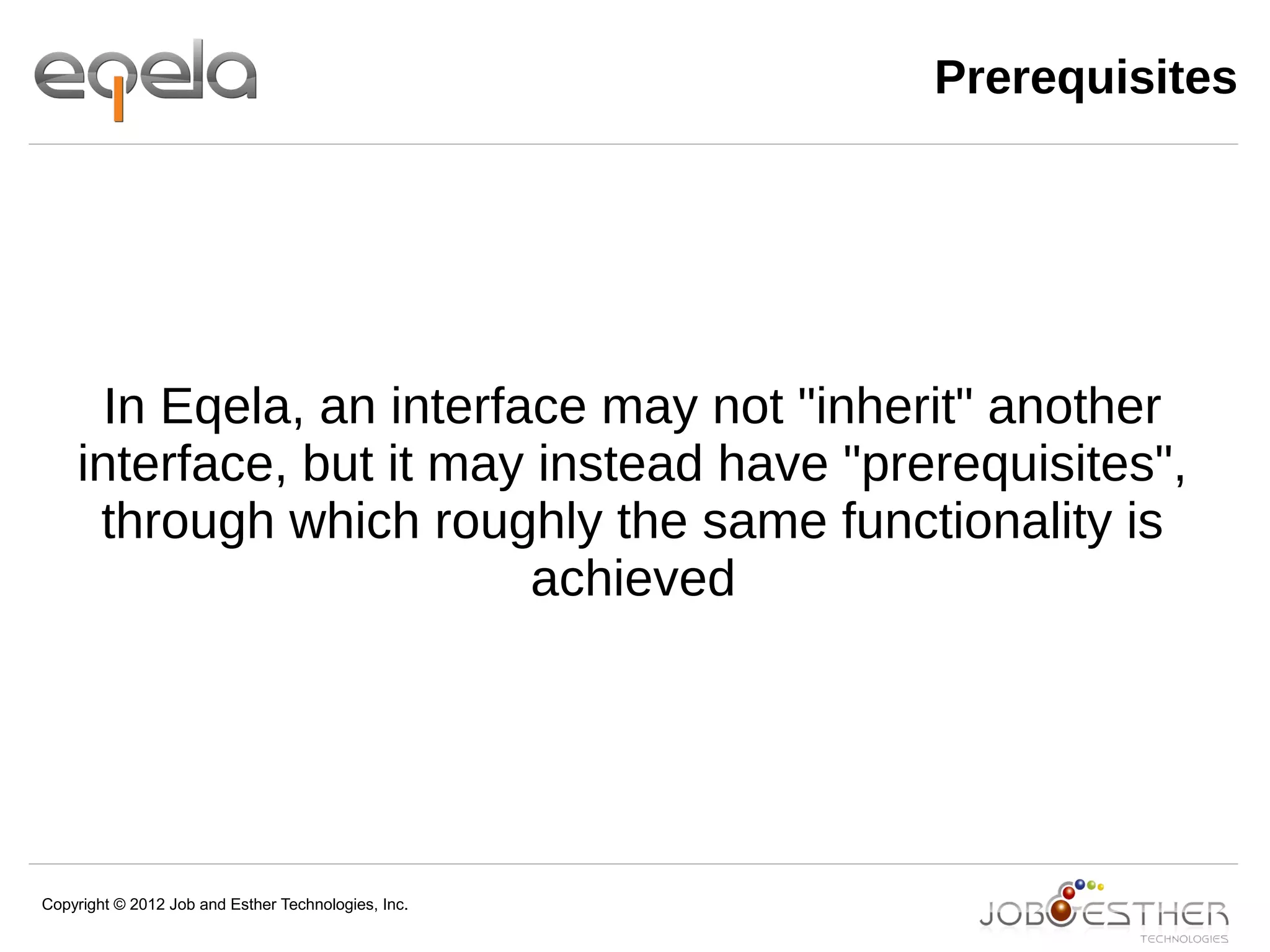 Copyright © 2012 Job and Esther Technologies, Inc.
Prerequisites
In Eqela, an interface may not "inherit" another
interface, but it may instead have "prerequisites",
through which roughly the same functionality is
achieved
 