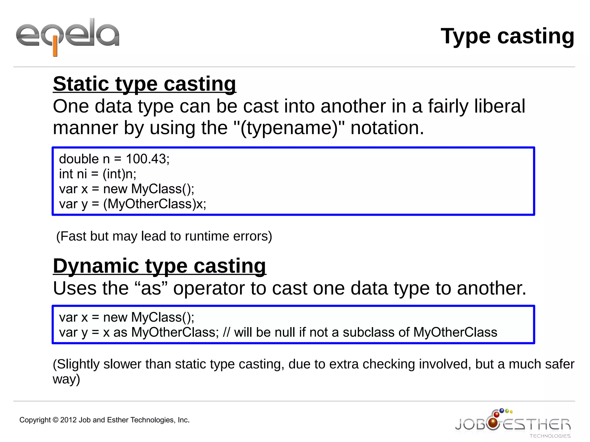 Copyright © 2012 Job and Esther Technologies, Inc.
Type casting
Static type casting
One data type can be cast into another in a fairly liberal
manner by using the "(typename)" notation.
(Fast but may lead to runtime errors)
Dynamic type casting
Uses the “as” operator to cast one data type to another.
(Slightly slower than static type casting, due to extra checking involved, but a much safer
way)
double n = 100.43;
int ni = (int)n;
var x = new MyClass();
var y = (MyOtherClass)x;
var x = new MyClass();
var y = x as MyOtherClass; // will be null if not a subclass of MyOtherClass
 