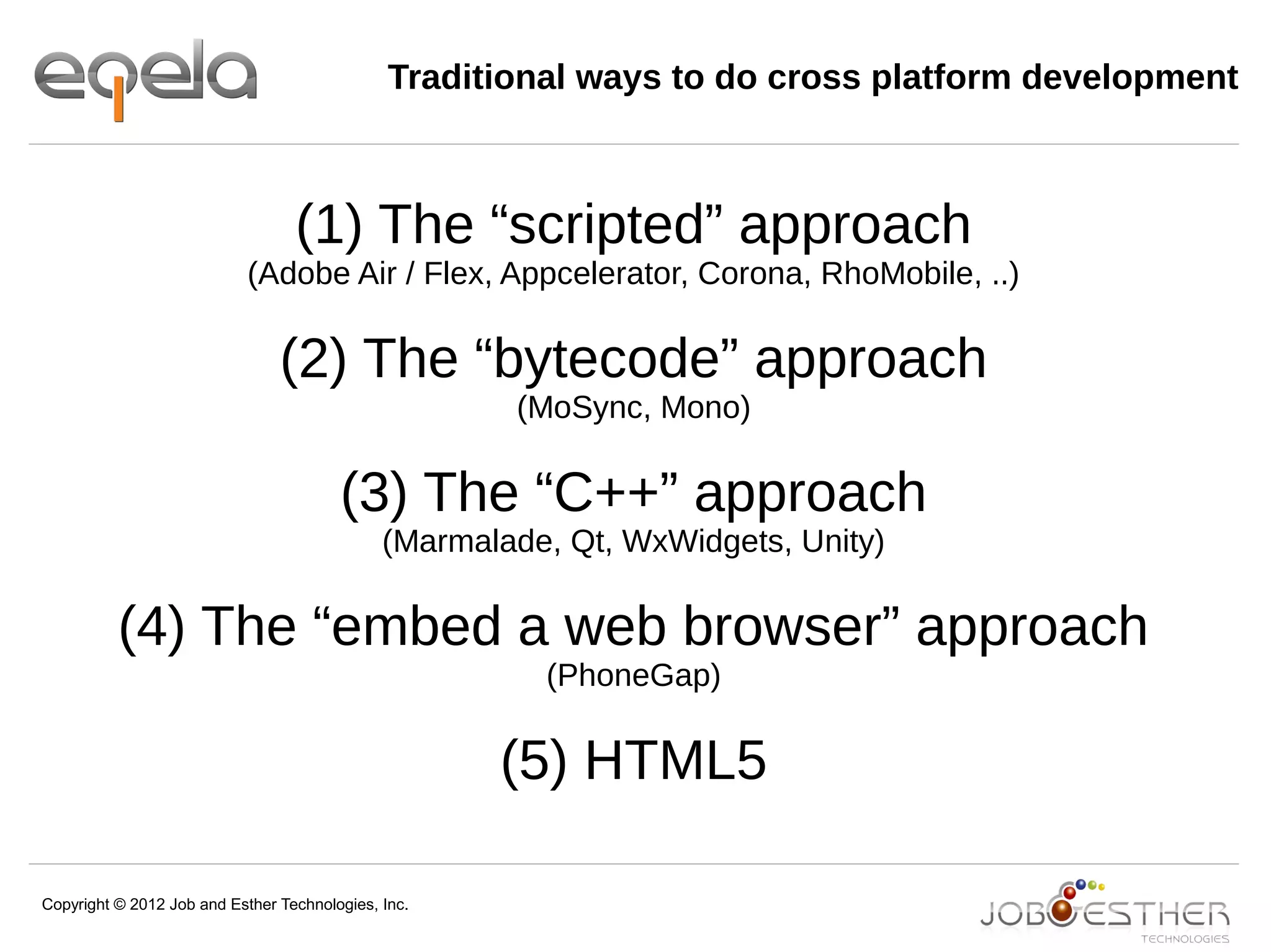 Copyright © 2012 Job and Esther Technologies, Inc.
Traditional ways to do cross platform development
(1) The “scripted” approach
(Adobe Air / Flex, Appcelerator, Corona, RhoMobile, ..)
(2) The “bytecode” approach
(MoSync, Mono)
(3) The “C++” approach
(Marmalade, Qt, WxWidgets, Unity)
(4) The “embed a web browser” approach
(PhoneGap)
(5) HTML5
 