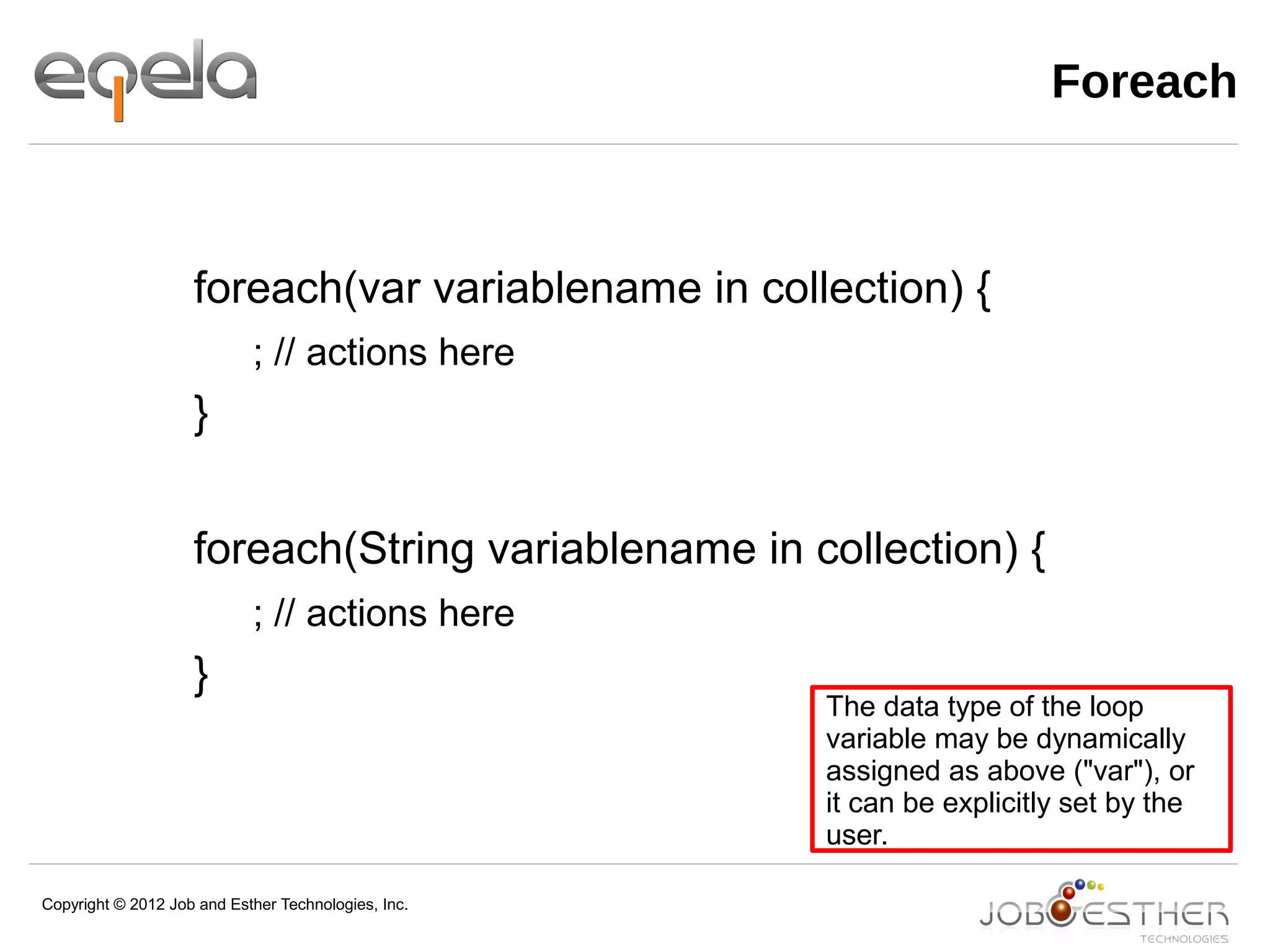 Copyright © 2012 Job and Esther Technologies, Inc.
Foreach
foreach(var variablename in collection) {
; // actions here
}
foreach(String variablename in collection) {
; // actions here
}
The data type of the loop
variable may be dynamically
assigned as above ("var"), or
it can be explicitly set by the
user.
 